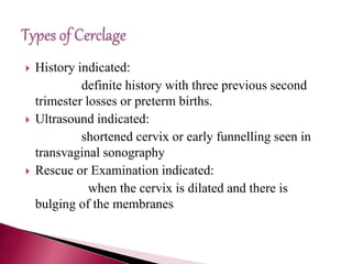  History indicated:
definite history with three previous second
trimester losses or preterm births.
 Ultrasound indicated:
shortened cervix or early funnelling seen in
transvaginal sonography
 Rescue or Examination indicated:
when the cervix is dilated and there is
bulging of the membranes
 
