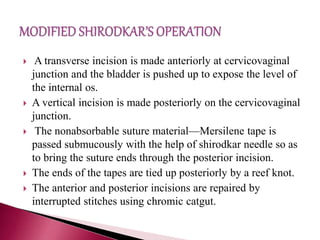 A transverse incision is made anteriorly at cervicovaginal
junction and the bladder is pushed up to expose the level of
the internal os.
 A vertical incision is made posteriorly on the cervicovaginal
junction.
 The nonabsorbable suture material—Mersilene tape is
passed submucously with the help of shirodkar needle so as
to bring the suture ends through the posterior incision.
 The ends of the tapes are tied up posteriorly by a reef knot.
 The anterior and posterior incisions are repaired by
interrupted stitches using chromic catgut.
 