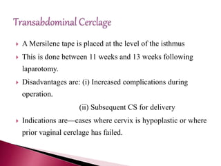  A Mersilene tape is placed at the level of the isthmus
 This is done between 11 weeks and 13 weeks following
laparotomy.
 Disadvantages are: (i) Increased complications during
operation.
(ii) Subsequent CS for delivery
 Indications are—cases where cervix is hypoplastic or where
prior vaginal cerclage has failed.
 