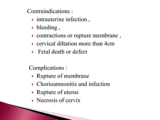 Contraindications :
 intrauterine infection ,
 bleeding ,
 contractions or rupture membrane ,
 cervical diltation more than 4cm
 Fetal death or defect
Complications :
 Rupture of membrane
 Chorioamnonitis and infection
 Rupture of uterus
 Necrosis of cervix
 