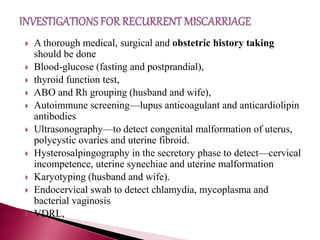  A thorough medical, surgical and obstetric history taking
should be done
 Blood-glucose (fasting and postprandial),
 thyroid function test,
 ABO and Rh grouping (husband and wife),
 Autoimmune screening—lupus anticoagulant and anticardiolipin
antibodies
 Ultrasonography—to detect congenital malformation of uterus,
polycystic ovaries and uterine fibroid.
 Hysterosalpingography in the secretory phase to detect—cervical
incompetence, uterine synechiae and uterine malformation
 Karyotyping (husband and wife).
 Endocervical swab to detect chlamydia, mycoplasma and
bacterial vaginosis
 VDRL,
 