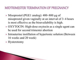  Misoprostol (PGE1 analog): 400–800 µg of
misoprostol given vaginally at an interval of 3–4 hours
is most effective as the bioavailability is high.
 OXYTOCIN: High-dose oxytocin as a single agent can
be used for second trimester abortion
 Intrauterine instillation of hypertonic solution (Between
16 weeks and 20 week)
 Hysterotomy
 
