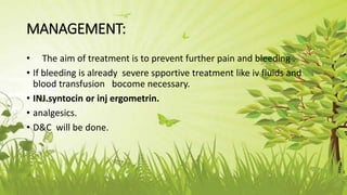 MANAGEMENT:
• The aim of treatment is to prevent further pain and bleeding .
• If bleeding is already severe spportive treatment like iv fluids and
blood transfusion bocome necessary.
• INJ.syntocin or inj ergometrin.
• analgesics.
• D&C will be done.
 