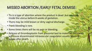 MISSED ABORTION /EARLY FETAL DEMISE:
• Tis is a type of abortion where the product is dead ,but retained
inside the uterus before 8 weeks of gestation.
• There may be mild brown or dirty vaginal discharge.
• Frank bleeding is rare.
• Some times there will be no pain or bleeding.
• Release of thromboplastin from placental bed to maternal circulation
will cause disseminated intravascular coagulaton usually about 5
weeks after death.
 
