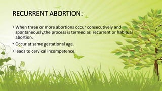RECURRENT ABORTION:
• When three or more abortions occur consecutively and
spontaneously,the process is termed as recurrent or habitual
abortion.
• Occur at same gestational age.
• leads to cervical incompetence.
 