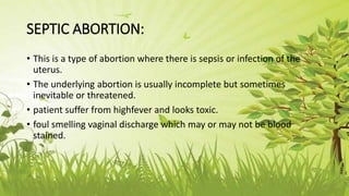 SEPTIC ABORTION:
• This is a type of abortion where there is sepsis or infection of the
uterus.
• The underlying abortion is usually incomplete but sometimes
inevitable or threatened.
• patient suffer from highfever and looks toxic.
• foul smelling vaginal discharge which may or may not be blood
stained.
 