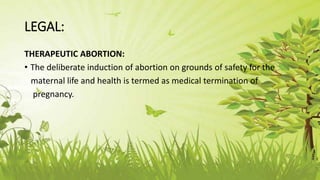 LEGAL:
THERAPEUTIC ABORTION:
• The deliberate induction of abortion on grounds of safety for the
maternal life and health is termed as medical termination of
pregnancy.
 