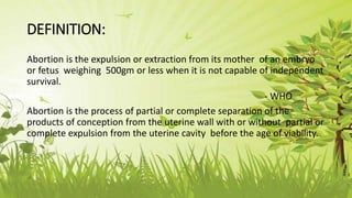 DEFINITION:
Abortion is the expulsion or extraction from its mother of an embryo
or fetus weighing 500gm or less when it is not capable of independent
survival.
- WHO
Abortion is the process of partial or complete separation of the
products of conception from the uterine wall with or without partial or
complete expulsion from the uterine cavity before the age of viability.
 