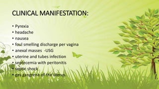 CLINICAL MANIFESTATION:
• Pyrexia
• headache
• nausea
• foul smelling discharge per vagina
• anexal masses -USG
• uterine and tubes infection
• septecemia with peritonitis
• septic shock
• gas gangrene of the uterus.
 