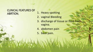 CLINICAL FEATURES OF
ABRTION. 1. Heavy spotting
2. vaginal Bleeding
3. discharge of tissue or fluid from
vagina.
4. abdomen pain
5. back pain.
 