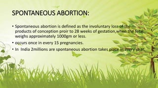 SPONTANEOUS ABORTION:
• Spontaneous abortion is defined as the involuntary loss of the
products of conception proir to 28 weeks of gestation,when the fetal
weighs approximately 1000gm or less.
• occurs once in every 15 pregnancies.
• In India 2millions are spontaneous abortion takes place in every year.
 