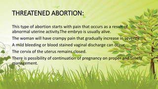 THREATENED ABORTION:
This type of abortion starts with pain that occurs as a result of
abnormal uterine activity.The embryo is usually alive.
The woman will have crampy pain that gradually increase in severity.
A mild bleeding or blood stained vaginal discharge can occur.
The cervix of the uterus remains closed.
There is possibility of continuation of pregnancy on proper and timely
management.
 