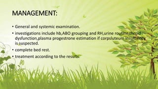 MANAGEMENT:
• General and systemic examination.
• investigations include hb,ABO grouping and RH,urine routine,throid
dysfunction,plasma progestrone estimation if corpsluteum insuffiency
is suspected.
• complete bed rest.
• treatment according to the results.
 