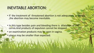 INEVITABLE ABORTION:
• If the treatment of threatened abortion is not adequately or timely
,the abortion may become inevitable.
• In this type besides pain and bleeding there is dilatation of the
cervix.And products of expulsion cannot be stopped.
• on examination products may be seen in vagina.
• uterus may be smaller than expected.
 