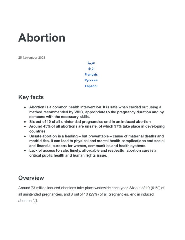 Abortion
25 November 2021
‫العربية‬
中文
Français
Русский
Español
Key facts
● Abortion is a common health intervention. It is safe when carried out using a
method recommended by WHO, appropriate to the pregnancy duration and by
someone with the necessary skills.
● Six out of 10 of all unintended pregnancies end in an induced abortion.
● Around 45% of all abortions are unsafe, of which 97% take place in developing
countries.
● Unsafe abortion is a leading – but preventable – cause of maternal deaths and
morbidities. It can lead to physical and mental health complications and social
and financial burdens for women, communities and health systems.
● Lack of access to safe, timely, affordable and respectful abortion care is a
critical public health and human rights issue.
Overview
Around 73 million induced abortions take place worldwide each year. Six out of 10 (61%) of
all unintended pregnancies, and 3 out of 10 (29%) of all pregnancies, end in induced
abortion (1).
 