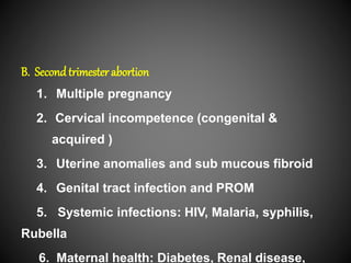 B. Secondtrimester abortion
1. Multiple pregnancy
2. Cervical incompetence (congenital &
acquired )
3. Uterine anomalies and sub mucous fibroid
4. Genital tract infection and PROM
5. Systemic infections: HIV, Malaria, syphilis,
Rubella
6. Maternal health: Diabetes, Renal disease,
 