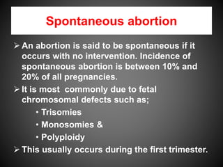 Spontaneous abortion
 An abortion is said to be spontaneous if it
occurs with no intervention. Incidence of
spontaneous abortion is between 10% and
20% of all pregnancies.
 It is most commonly due to fetal
chromosomal defects such as;
• Trisomies
• Monosomies &
• Polyploidy
 This usually occurs during the first trimester.
 
