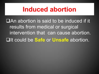 Induced abortion
An abortion is said to be induced if it
results from medical or surgical
intervention that can cause abortion.
It could be Safe or Unsafe abortion.
 