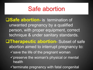 Safe abortion
Safe abortion- is termination of
unwanted pregnancy by a qualified
person, with proper equipment, correct
technique & under sanitary standards.
Therapeutic abortion- Subset of safe
abortion aimed to interrupt pregnancy to:
save the life of the pregnant woman
preserve the woman's physical or mental
health
terminate pregnancy with fatal congenital
 