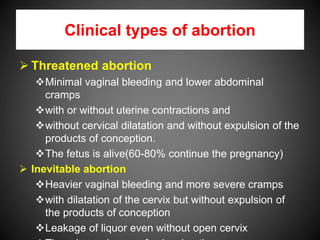 Clinical types of abortion
 Threatened abortion
Minimal vaginal bleeding and lower abdominal
cramps
with or without uterine contractions and
without cervical dilatation and without expulsion of the
products of conception.
The fetus is alive(60-80% continue the pregnancy)
 Inevitable abortion
Heavier vaginal bleeding and more severe cramps
with dilatation of the cervix but without expulsion of
the products of conception
Leakage of liquor even without open cervix
 