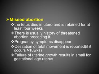Missed abortion
the fetus dies in utero and is retained for at
least four weeks
There is usually history of threatened
abortion preceding it.
Pregnancy symptoms disappear
Cessation of fetal movement is reported(if it
occurs >18wks)
Failure of uterine growth results in small for
gestational age uterus.
 