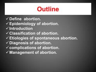Outline
Define abortion.
Epidemiology of abortion.
Introduction
Classification of abortion.
Etiologies of spontaneous abortion.
Diagnosis of abortion.
complications of abortion.
Management of abortion.
 