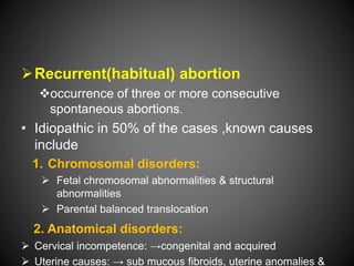 Recurrent(habitual) abortion
occurrence of three or more consecutive
spontaneous abortions.
• Idiopathic in 50% of the cases ,known causes
include
1. Chromosomal disorders:
 Fetal chromosomal abnormalities & structural
abnormalities
 Parental balanced translocation
2. Anatomical disorders:
 Cervical incompetence: →congenital and acquired
 Uterine causes: → sub mucous fibroids, uterine anomalies &
 