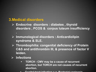3.Medical disorders
 Endocrine disorders : diabetes , thyroid
disorders , PCOS & corpus luteum insufficiency
.
 Immunological disorders : Anticardiolipin
syndrome & SLE.
 Thrombophilia: congenital deficiency of Protein
C&S and antithrombin III, & presence of factor V
leiden.
 Infections
 TORCH - CMV may be a cause of recurrent
abortion, but TORCH are not causes of recurrent
abortion.
 