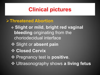 Clinical pictures
Threatened Abortion
 Slight or mild, bright red vaginal
bleeding originating from the
choriodecidual interface
 Slight or absent pain
 Closed Cervix
 Pregnancy test is positive.
 Ultrasonography shows a living fetus
 