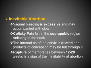 Inevitable Abortion
Vaginal bleeding is excessive and may
accompanied with clots.
Colicky Pain felt in the suprapubic region
radiating to the back
The internal os of the cervix is dilated and
products of conception may be felt through it
Rupture of membranes between 12-28
weeks is a sign of the inevitability of abortion
 
