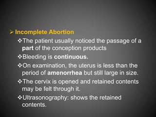  Incomplete Abortion
The patient usually noticed the passage of a
part of the conception products
Bleeding is continuous.
On examination, the uterus is less than the
period of amenorrhea but still large in size.
The cervix is opened and retained contents
may be felt through it.
Ultrasonography: shows the retained
contents.
 