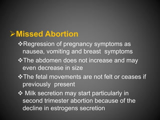 Missed Abortion
Regression of pregnancy symptoms as
nausea, vomiting and breast symptoms
The abdomen does not increase and may
even decrease in size
The fetal movements are not felt or ceases if
previously present
 Milk secretion may start particularly in
second trimester abortion because of the
decline in estrogens secretion
 