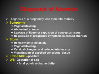 Diagnosis of Abortion
 Diagnosis of a pregnancy less than fetal viability
 Symptoms
 Vaginal bleeding
 Abdominal cramps
 Leakage of liquor or expulsion of conceptus tissue
 Regression of pregnancy symptoms in missed abortion
 Signs
 Hemodynamic instability
 Vaginal bleeding
 Cervical changes and reduced uterine size
 Visualization of expelled conceptus tissue
 Urine hCG –positive
 U/S- Gestational sac
- fetal pole/cardiac activity
 