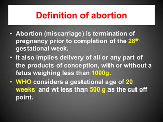 Definition of abortion
• Abortion (miscarriage) is termination of
pregnancy prior to completion of the 28th
gestational week.
• It also implies delivery of all or any part of
the products of conception, with or without a
fetus weighing less than 1000g.
• WHO considers a gestational age of 20
weeks and wt less than 500 g as the cut off
point.
 