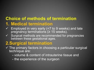Choice of methods of termination
1. Medical termination
 Employed in very early (<7 to 9 weeks) and late
pregnancy terminations (≥ 15 weeks).
 Surgical methods are recommended for pregnancies
between these gestational ages.
2.Surgical termination
 The primary factors in choosing a particular surgical
technique are:
- volume & content of intrauterine tissue and
- the experience of the surgeon
 