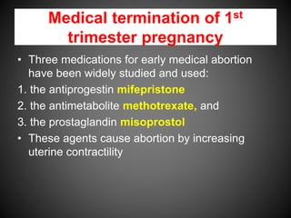 Medical termination of 1st
trimester pregnancy
• Three medications for early medical abortion
have been widely studied and used:
1. the antiprogestin mifepristone
2. the antimetabolite methotrexate, and
3. the prostaglandin misoprostol
• These agents cause abortion by increasing
uterine contractility
 