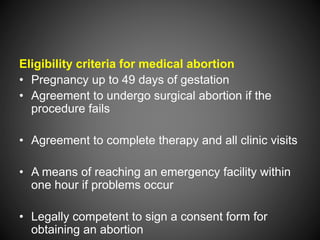 Eligibility criteria for medical abortion
• Pregnancy up to 49 days of gestation
• Agreement to undergo surgical abortion if the
procedure fails
• Agreement to complete therapy and all clinic visits
• A means of reaching an emergency facility within
one hour if problems occur
• Legally competent to sign a consent form for
obtaining an abortion
 