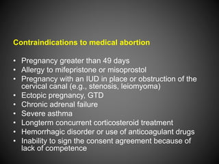 Contraindications to medical abortion
• Pregnancy greater than 49 days
• Allergy to mifepristone or misoprostol
• Pregnancy with an IUD in place or obstruction of the
cervical canal (e.g., stenosis, leiomyoma)
• Ectopic pregnancy, GTD
• Chronic adrenal failure
• Severe asthma
• Longterm concurrent corticosteroid treatment
• Hemorrhagic disorder or use of anticoagulant drugs
• Inability to sign the consent agreement because of
lack of competence
 