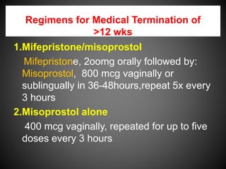 Regimens for Medical Termination of
>12 wks
1.Mifepristone/misoprostol
Mifepristone, 2oomg orally followed by:
Misoprostol, 800 mcg vaginally or
sublingually in 36-48hours,repeat 5x every
3 hours
2.Misoprostol alone
400 mcg vaginally, repeated for up to five
doses every 3 hours
 