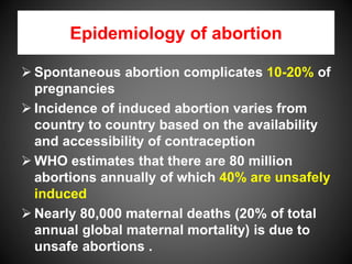 Epidemiology of abortion
 Spontaneous abortion complicates 10-20% of
pregnancies
 Incidence of induced abortion varies from
country to country based on the availability
and accessibility of contraception
 WHO estimates that there are 80 million
abortions annually of which 40% are unsafely
induced
 Nearly 80,000 maternal deaths (20% of total
annual global maternal mortality) is due to
unsafe abortions .
 