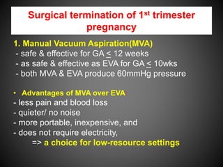 Surgical termination of 1st trimester
pregnancy
1. Manual Vacuum Aspiration(MVA)
- safe & effective for GA < 12 weeks
- as safe & effective as EVA for GA < 10wks
- both MVA & EVA produce 60mmHg pressure
• Advantages of MVA over EVA:
- less pain and blood loss
- quieter/ no noise
- more portable, inexpensive, and
- does not require electricity,
=> a choice for low-resource settings
 