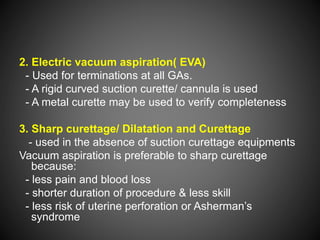 2. Electric vacuum aspiration( EVA)
- Used for terminations at all GAs.
- A rigid curved suction curette/ cannula is used
- A metal curette may be used to verify completeness
3. Sharp curettage/ Dilatation and Curettage
- used in the absence of suction curettage equipments
Vacuum aspiration is preferable to sharp curettage
because:
- less pain and blood loss
- shorter duration of procedure & less skill
- less risk of uterine perforation or Asherman’s
syndrome
 