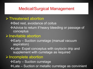 Medical/Surgical Management
Threatened abortion
Bed rest, avoidance of coitus
Advice to return if heavy bleeding or passage of
conceptus
Inevitable abortion
Early – Suction curretage (manual vacuum
aspiration)
Late- Expel conceptus with oxytocin drip and
supplement with curretage as required
Incomplete abortion
Early – Suction curretage
Late – Suction or metallic curretage as convinient
 