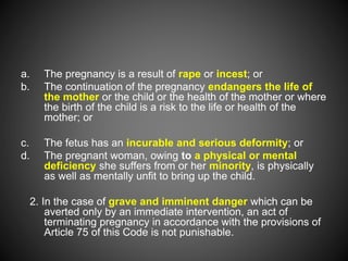 a. The pregnancy is a result of rape or incest; or
b. The continuation of the pregnancy endangers the life of
the mother or the child or the health of the mother or where
the birth of the child is a risk to the life or health of the
mother; or
c. The fetus has an incurable and serious deformity; or
d. The pregnant woman, owing to a physical or mental
deficiency she suffers from or her minority, is physically
as well as mentally unfit to bring up the child.
2. In the case of grave and imminent danger which can be
averted only by an immediate intervention, an act of
terminating pregnancy in accordance with the provisions of
Article 75 of this Code is not punishable.
 