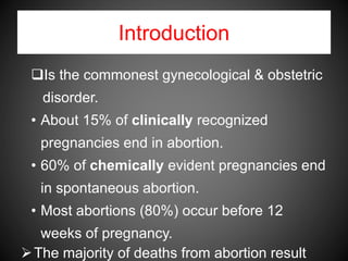 Introduction
Is the commonest gynecological & obstetric
disorder.
• About 15% of clinically recognized
pregnancies end in abortion.
• 60% of chemically evident pregnancies end
in spontaneous abortion.
• Most abortions (80%) occur before 12
weeks of pregnancy.
The majority of deaths from abortion result
 
