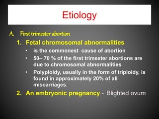 Etiology
A. First trimester abortion
1. Fetal chromosomal abnormalities
• is the commonest cause of abortion
• 50– 70 % of the first trimester abortions are
due to chromosomal abnormalities
• Polyploidy, usually in the form of triploidy, is
found in approximately 20% of all
miscarriages.
2. An embryonic pregnancy - Blighted ovum
 