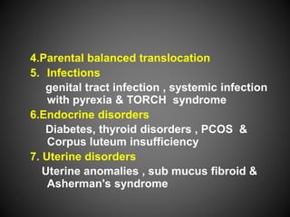 4.Parental balanced translocation
5. Infections
genital tract infection , systemic infection
with pyrexia & TORCH syndrome
6.Endocrine disorders
Diabetes, thyroid disorders , PCOS &
Corpus luteum insufficiency
7. Uterine disorders
Uterine anomalies , sub mucus fibroid &
Asherman's syndrome
 