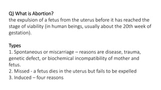 Q) What is Abortion?
the expulsion of a fetus from the uterus before it has reached the
stage of viability (in human beings, usually about the 20th week of
gestation).
Types
1. Spontaneous or miscarriage – reasons are disease, trauma,
genetic defect, or biochemical incompatibility of mother and
fetus.
2. Missed - a fetus dies in the uterus but fails to be expelled
3. Induced – four reasons
 