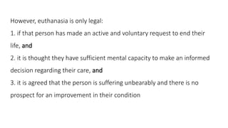 However, euthanasia is only legal:
1. if that person has made an active and voluntary request to end their
life, and
2. it...