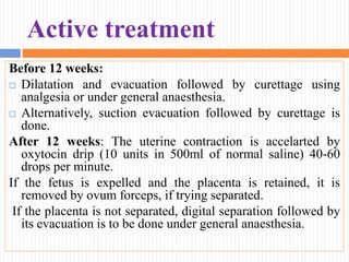 Active treatment
Before 12 weeks:
 Dilatation and evacuation followed by curettage using
analgesia or under general anaesthesia.
 Alternatively, suction evacuation followed by curettage is
done.
After 12 weeks: The uterine contraction is accelarted by
oxytocin drip (10 units in 500ml of normal saline) 40-60
drops per minute.
If the fetus is expelled and the placenta is retained, it is
removed by ovum forceps, if trying separated.
If the placenta is not separated, digital separation followed by
its evacuation is to be done under general anaesthesia.
 